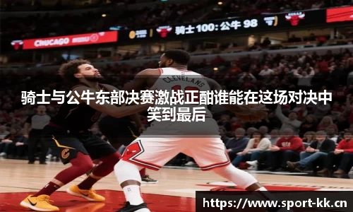 骑士与公牛东部决赛激战正酣谁能在这场对决中笑到最后