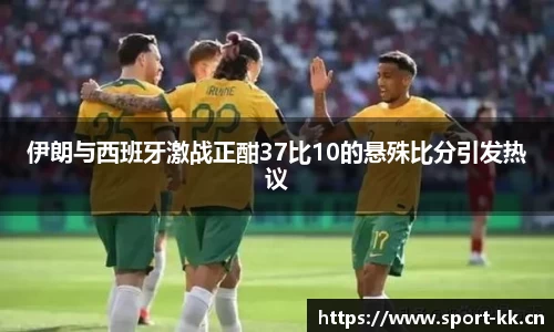 伊朗与西班牙激战正酣37比10的悬殊比分引发热议