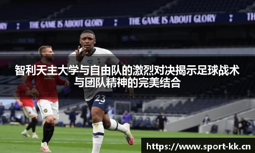 智利天主大学与自由队的激烈对决揭示足球战术与团队精神的完美结合